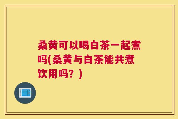 桑黄可以喝白茶一起煮吗(桑黄与白茶能共煮饮用吗?) 桑黄可以喝白茶一起煮吗(桑黄与白茶能共煮饮用吗?)