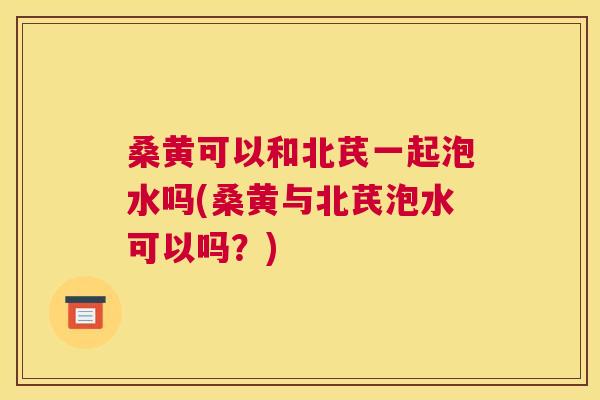 桑黄可以和北芪一起泡水吗(桑黄与北芪泡水可以吗?) 桑黄可以和北芪一起泡水吗(桑黄与北芪泡水可以吗?)