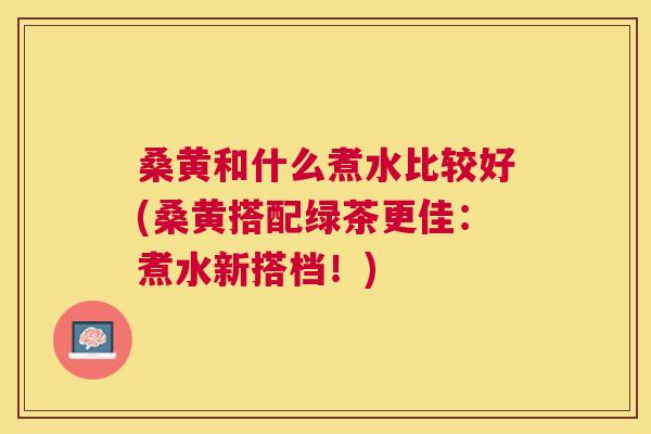 桑黄和什么煮水比较好(桑黄搭配绿茶更佳:煮水新搭档!) 桑黄和什么煮水比较好(桑黄搭配绿茶更佳:煮水新搭档!)