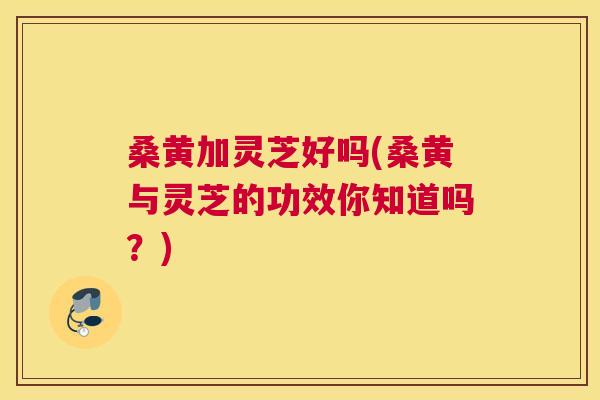 桑黄加灵芝好吗(桑黄与灵芝的功效你知道吗？)
