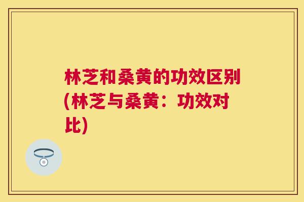 林芝和桑黄的功效区别(林芝与桑黄:功效对比) 林芝和桑黄的功效区别(林芝与桑黄:功效对比)