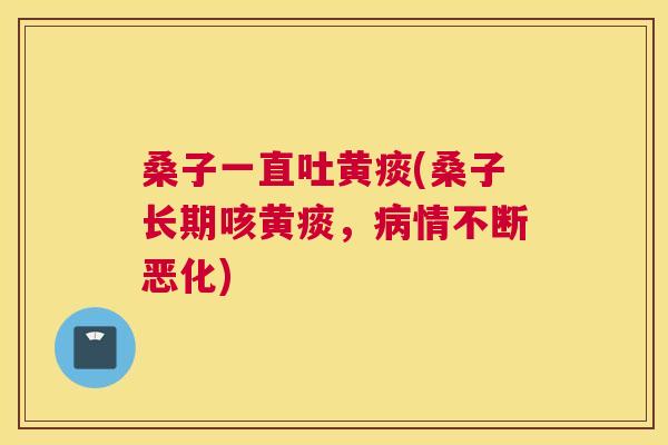 桑子一直吐黄痰(桑子长期咳黄痰,情不断恶化) 桑子一直吐黄痰(桑子长期咳黄痰,情不断恶化)