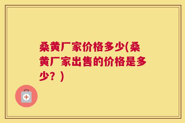 桑黄厂家价格多少(桑黄厂家出售的价格是多少?) 桑黄厂家价格多少(桑黄厂家出售的价格是多少?)