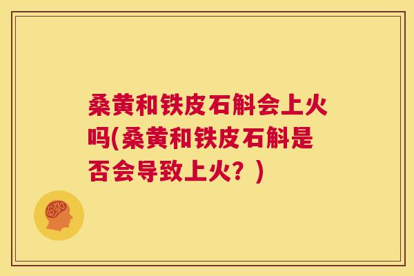 桑黄和铁皮石斛会上火吗(桑黄和铁皮石斛是否会导致上火?) 桑黄和铁皮石斛会上火吗(桑黄和铁皮石斛是否会导致上火?)