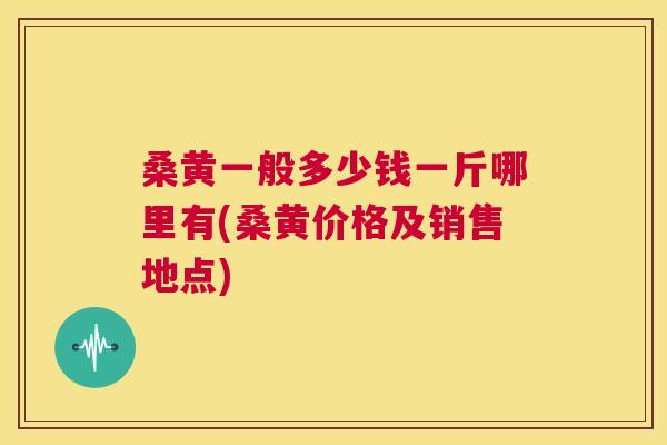 桑黄一般多少钱一斤哪里有(桑黄价格及销售地点) 桑黄一般多少钱一斤哪里有(桑黄价格及销售地点)