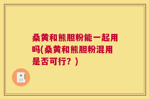 桑黄和熊胆粉能一起用吗(桑黄和熊胆粉混用是否可行?) 桑黄和熊胆粉能一起用吗(桑黄和熊胆粉混用是否可行?)