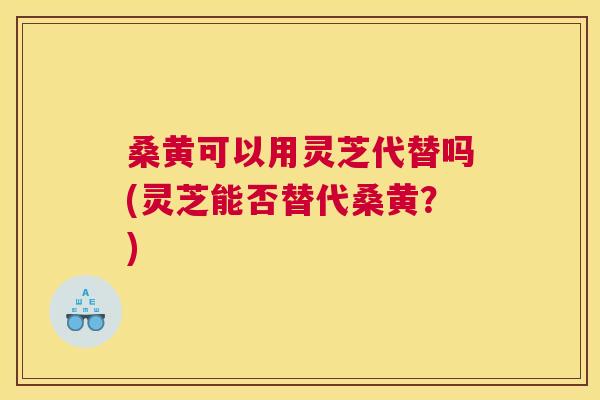 桑黄可以用灵芝代替吗(灵芝能否替代桑黄？)
