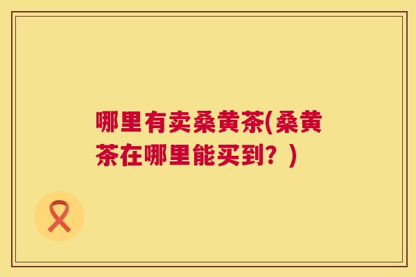 哪里有卖桑黄茶(桑黄茶在哪里能买到?) 哪里有卖桑黄茶(桑黄茶在哪里能买到?)