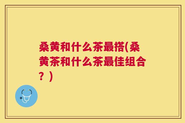桑黄和什么茶搭(桑黄茶和什么茶佳组合?) 桑黄和什么茶搭(桑黄茶和什么茶佳组合?)