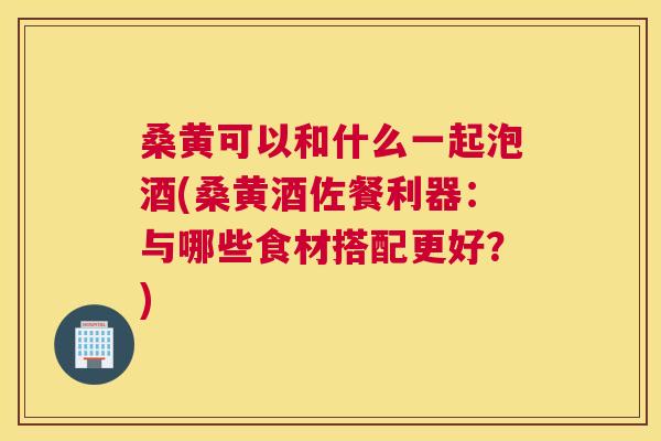 桑黄可以和什么一起泡酒(桑黄酒佐餐利器：与哪些食材搭配更好？)