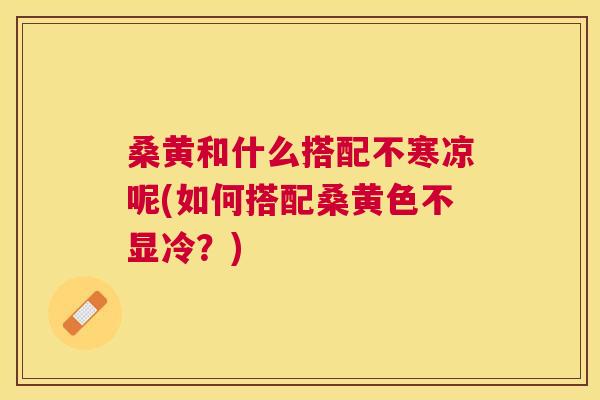桑黄和什么搭配不寒凉呢(如何搭配桑黄色不显冷?) 桑黄和什么搭配不寒凉呢(如何搭配桑黄色不显冷?)