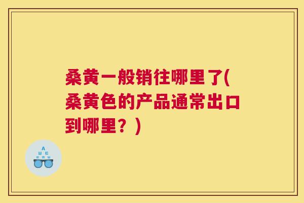 桑黄一般销往哪里了(桑黄色的产品通常出口到哪里?) 桑黄一般销往哪里了(桑黄色的产品通常出口到哪里?)