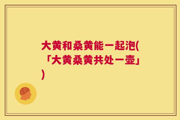 大黄和桑黄能一起泡(「大黄桑黄共处一壶」) 大黄和桑黄能一起泡(「大黄桑黄共处一壶」)