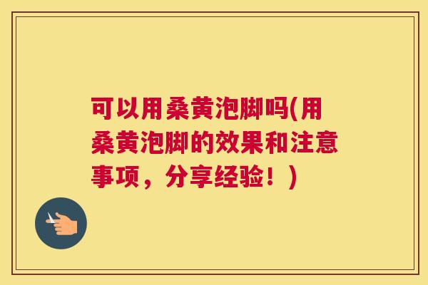 可以用桑黄泡脚吗(用桑黄泡脚的效果和注意事项,分享经验!) 可以用桑黄泡脚吗(用桑黄泡脚的效果和注意事项,分享经验!)