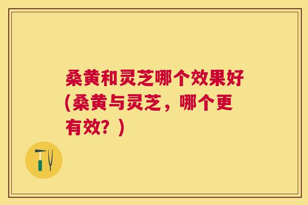 桑黄和灵芝哪个效果好(桑黄与灵芝,哪个更有效?) 桑黄和灵芝哪个效果好(桑黄与灵芝,哪个更有效?)