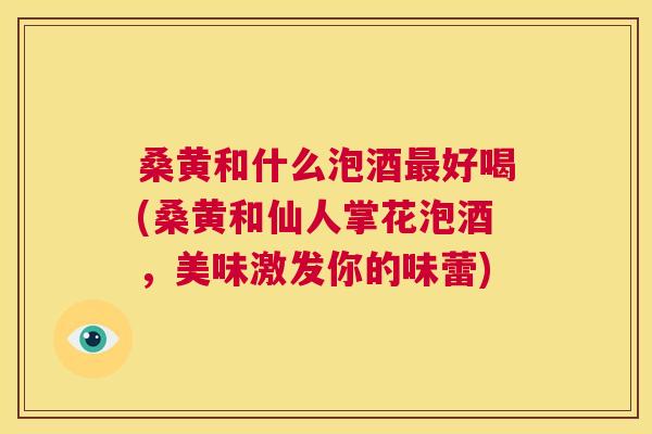 桑黄和什么泡酒好喝(桑黄和仙人掌花泡酒,美味激发你的味蕾) 桑黄和什么泡酒好喝(桑黄和仙人掌花泡酒,美味激发你的味蕾)