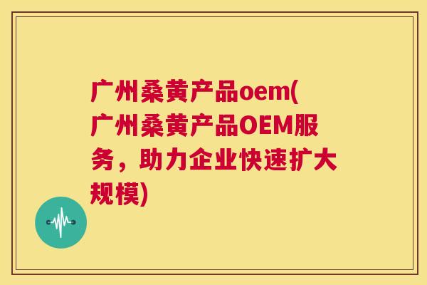 广州桑黄产品oem(广州桑黄产品OEM服务,助力企业快速扩大规模) 广州桑黄产品oem(广州桑黄产品OEM服务,助力企业快速扩大规模)