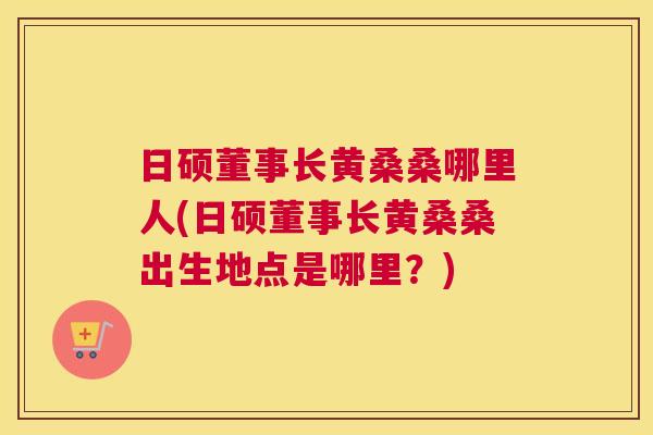 日硕董事长黄桑桑哪里人(日硕董事长黄桑桑出生地点是哪里?) 日硕董事长黄桑桑哪里人(日硕董事长黄桑桑出生地点是哪里?)