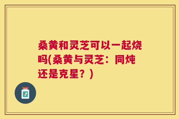 桑黄和灵芝可以一起烧吗(桑黄与灵芝:同炖还是克星?) 桑黄和灵芝可以一起烧吗(桑黄与灵芝:同炖还是克星?)