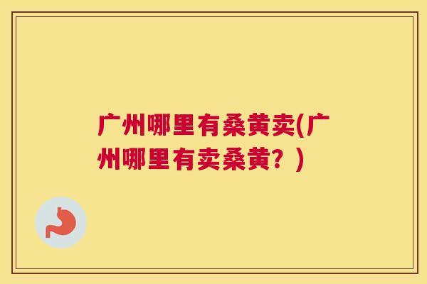 广州哪里有桑黄卖(广州哪里有卖桑黄?) 广州哪里有桑黄卖(广州哪里有卖桑黄?)