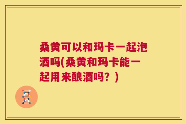 桑黄可以和玛卡一起泡酒吗(桑黄和玛卡能一起用来酿酒吗?) 桑黄可以和玛卡一起泡酒吗(桑黄和玛卡能一起用来酿酒吗?)