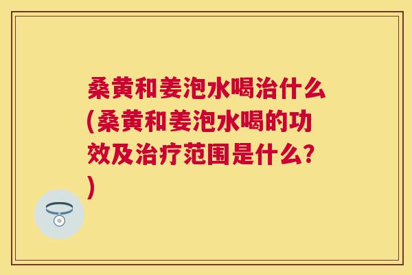 桑黄和姜泡水喝什么(桑黄和姜泡水喝的功效及范围是什么?) 桑黄和姜泡水喝什么(桑黄和姜泡水喝的功效及范围是什么?)