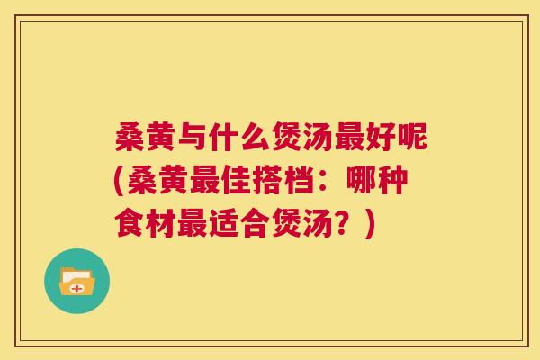 桑黄与什么煲汤好呢(桑黄佳搭档:哪种食材适合煲汤?) 桑黄与什么煲汤好呢(桑黄佳搭档:哪种食材适合煲汤?)