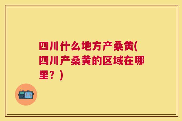 四川什么地方产桑黄(四川产桑黄的区域在哪里?) 四川什么地方产桑黄(四川产桑黄的区域在哪里?)