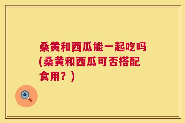 桑黄和西瓜能一起吃吗(桑黄和西瓜可否搭配食用？)