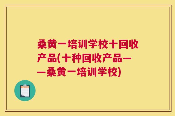 桑黄一培训学校十回收产品(十种回收产品——桑黄一培训学校) 桑黄一培训学校十回收产品(十种回收产品——桑黄一培训学校)