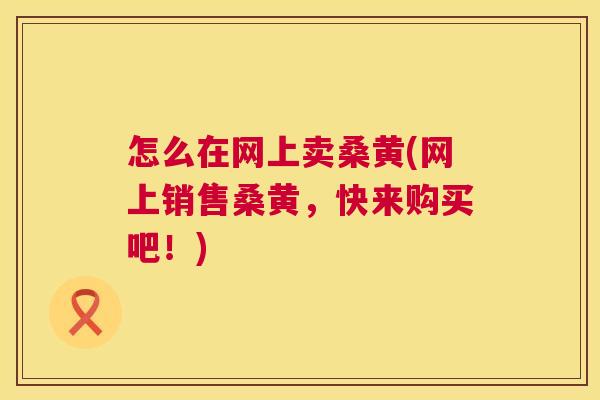 怎么在网上卖桑黄(网上销售桑黄,快来购买吧!) 怎么在网上卖桑黄(网上销售桑黄,快来购买吧!)