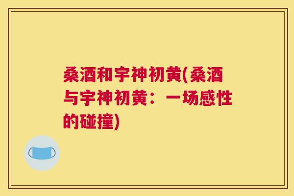 桑酒和宇神初黄(桑酒与宇神初黄:一场感性的碰撞) 桑酒和宇神初黄(桑酒与宇神初黄:一场感性的碰撞)
