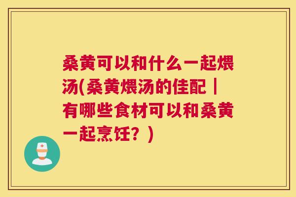 桑黄可以和什么一起煨汤(桑黄煨汤的佳配|有哪些食材可以和桑黄一起烹饪?) 桑黄可以和什么一起煨汤(桑黄煨汤的佳配|有哪些食材可以和桑黄一起烹饪?)