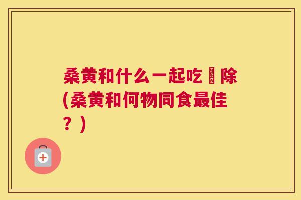 桑黄和什么一起吃袪除(桑黄和何物同食佳?) 桑黄和什么一起吃袪除(桑黄和何物同食佳?)