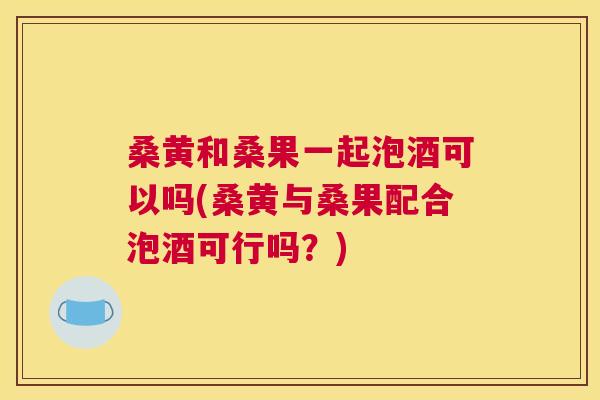 桑黄和桑果一起泡酒可以吗(桑黄与桑果配合泡酒可行吗?) 桑黄和桑果一起泡酒可以吗(桑黄与桑果配合泡酒可行吗?)