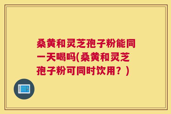 桑黄和灵芝孢子粉能同一天喝吗(桑黄和灵芝孢子粉可同时饮用?) 桑黄和灵芝孢子粉能同一天喝吗(桑黄和灵芝孢子粉可同时饮用?)