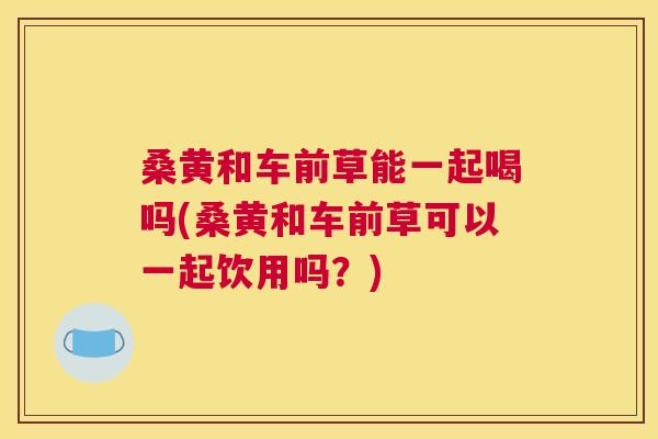 桑黄和车前草能一起喝吗(桑黄和车前草可以一起饮用吗?) 桑黄和车前草能一起喝吗(桑黄和车前草可以一起饮用吗?)