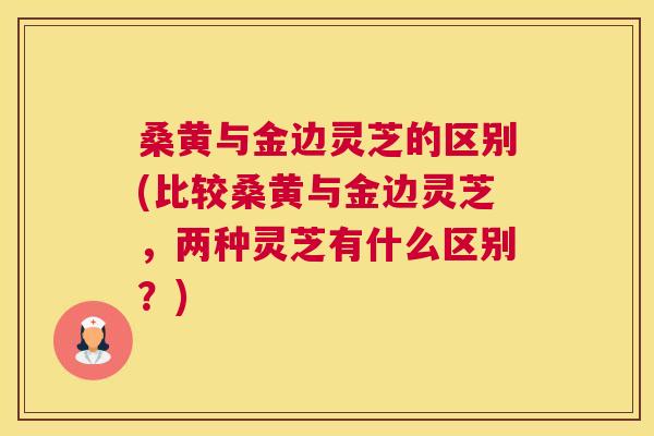桑黄与金边灵芝的区别(比较桑黄与金边灵芝,两种灵芝有什么区别?) 桑黄与金边灵芝的区别(比较桑黄与金边灵芝,两种灵芝有什么区别?)