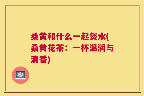 桑黄和什么一起煲水(桑黄花茶:一杯温润与清香) 桑黄和什么一起煲水(桑黄花茶:一杯温润与清香)