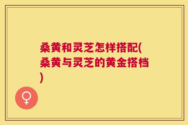 桑黄和灵芝怎样搭配(桑黄与灵芝的黄金搭档) 桑黄和灵芝怎样搭配(桑黄与灵芝的黄金搭档)