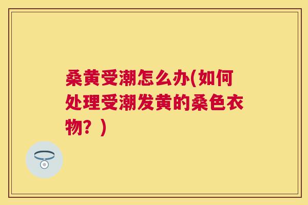 桑黄受潮怎么办(如何处理受潮发黄的桑色衣物？)
