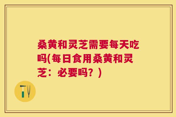 桑黄和灵芝需要每天吃吗(每日食用桑黄和灵芝:必要吗?) 桑黄和灵芝需要每天吃吗(每日食用桑黄和灵芝:必要吗?)