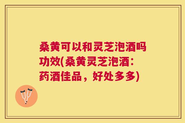 桑黄可以和灵芝泡酒吗功效(桑黄灵芝泡酒:药酒佳品,好处多多) 桑黄可以和灵芝泡酒吗功效(桑黄灵芝泡酒:药酒佳品,好处多多)