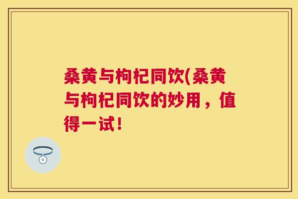 桑黄与枸杞同饮(桑黄与枸杞同饮的妙用,值得一试! 桑黄与枸杞同饮(桑黄与枸杞同饮的妙用,值得一试!