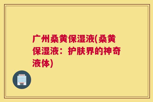 广州桑黄保湿液(桑黄保湿液:护肤界的神奇液体) 广州桑黄保湿液(桑黄保湿液:护肤界的神奇液体)