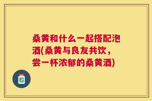 桑黄和什么一起搭配泡酒(桑黄与良友共饮,尝一杯浓郁的桑黄酒) 桑黄和什么一起搭配泡酒(桑黄与良友共饮,尝一杯浓郁的桑黄酒)
