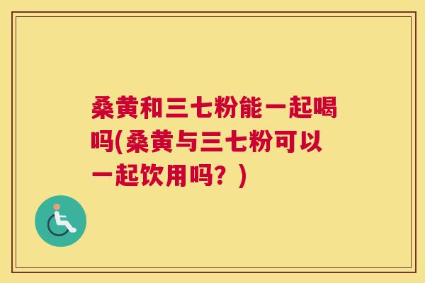 桑黄和三七粉能一起喝吗(桑黄与三七粉可以一起饮用吗?) 桑黄和三七粉能一起喝吗(桑黄与三七粉可以一起饮用吗?)