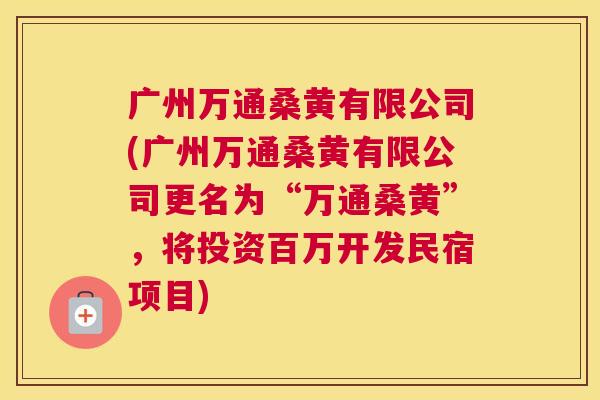 广州万通桑黄有限公司(广州万通桑黄有限公司更名为“万通桑黄”,将投资百万开发民宿项目) 广州万通桑黄有限公司(广州万通桑黄有限公司更名为“万通桑黄”,将投资百万开发民宿项目)