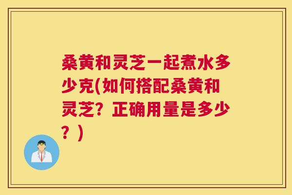 桑黄和灵芝一起煮水多少克(如何搭配桑黄和灵芝?正确用量是多少?) 桑黄和灵芝一起煮水多少克(如何搭配桑黄和灵芝?正确用量是多少?)