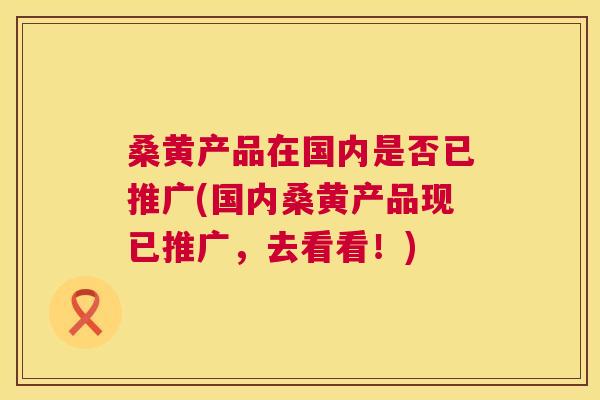 桑黄产品在国内是否已推广(国内桑黄产品现已推广,去看看!) 桑黄产品在国内是否已推广(国内桑黄产品现已推广,去看看!)